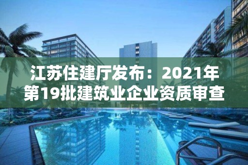 江蘇住建廳發(fā)布：2021年第19批建筑業(yè)企業(yè)資質(zhì)審查意見(jiàn)的公示