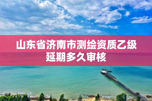 山東省濟南市測繪資質乙級延期多久審核