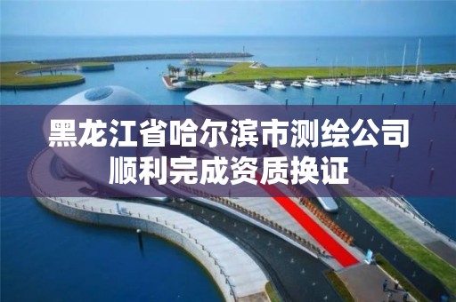 黑龍江省哈爾濱市測繪公司順利完成資質換證