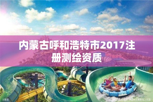 內(nèi)蒙古呼和浩特市2017注冊(cè)測(cè)繪資質(zhì)