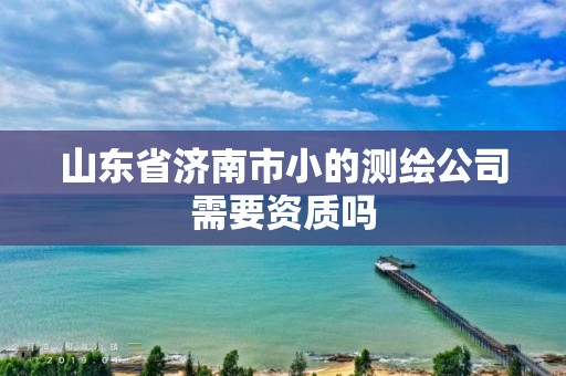 山東省濟南市小的測繪公司需要資質嗎