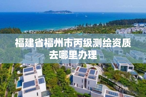 福建省福州市丙級測繪資質去哪里辦理