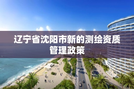 遼寧省沈陽市新的測繪資質管理政策