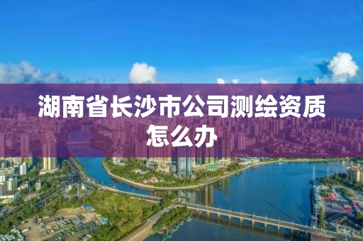 湖南省長沙市公司測繪資質(zhì)怎么辦