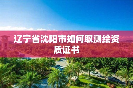 遼寧省沈陽市如何取測繪資質(zhì)證書