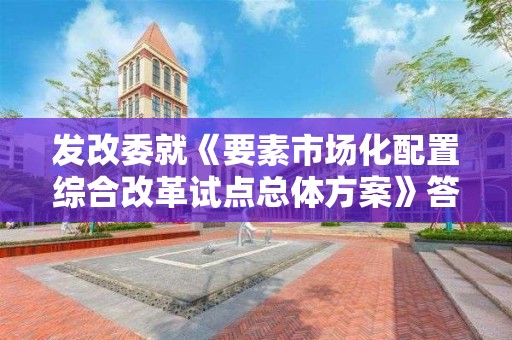 發改委就《要素市場化配置綜合改革試點總體方案》答記者問