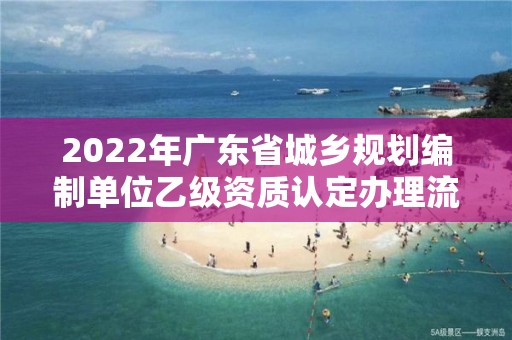 2022年廣東省城鄉規劃編制單位乙級資質認定辦理流程（9月已更新）