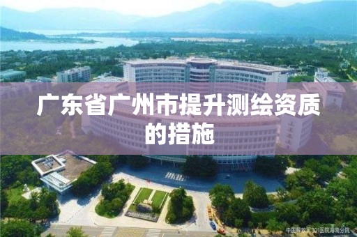 廣東省廣州市提升測繪資質(zhì)的措施