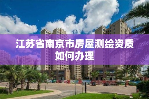 江蘇省南京市房屋測繪資質如何辦理