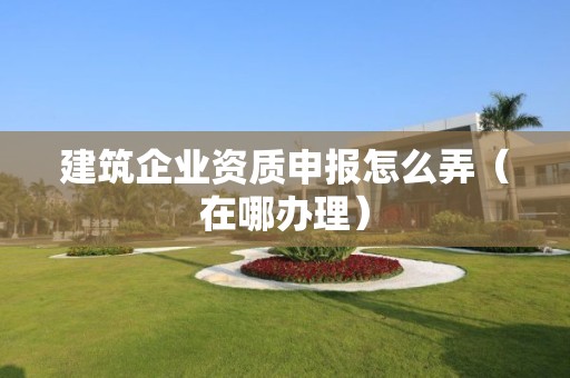 建筑企業資質申報怎么弄（在哪辦理）