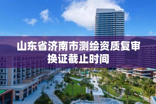 山東省濟南市測繪資質復審換證截止時間