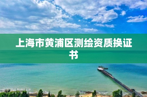 上海市黃浦區(qū)測繪資質(zhì)換證書