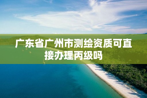 廣東省廣州市測(cè)繪資質(zhì)可直接辦理丙級(jí)嗎