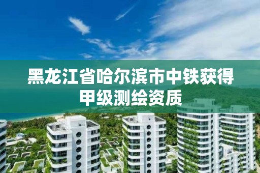 黑龍江省哈爾濱市中鐵獲得甲級測繪資質