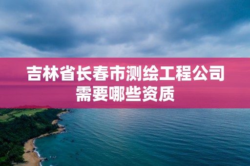 吉林省長(zhǎng)春市測(cè)繪工程公司需要哪些資質(zhì)