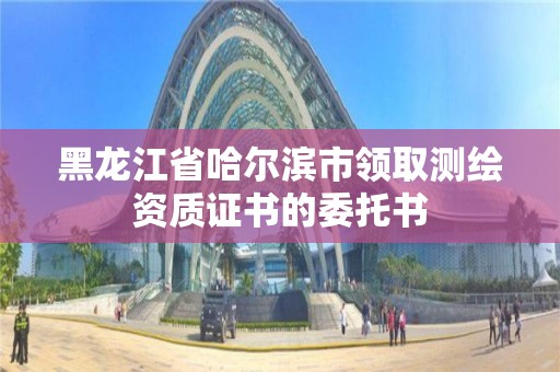 黑龍江省哈爾濱市領取測繪資質證書的委托書