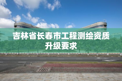 吉林省長春市工程測繪資質升級要求