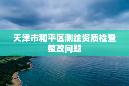 天津市和平區(qū)測繪資質(zhì)檢查整改問題