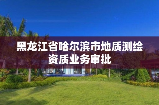 黑龍江省哈爾濱市地質(zhì)測繪資質(zhì)業(yè)務審批