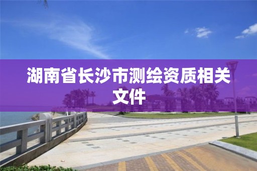 湖南省長沙市測繪資質(zhì)相關(guān)文件