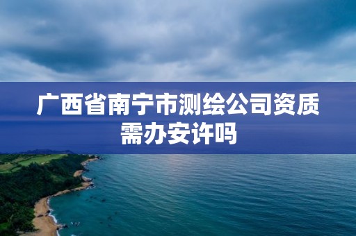 廣西省南寧市測繪公司資質需辦安許嗎