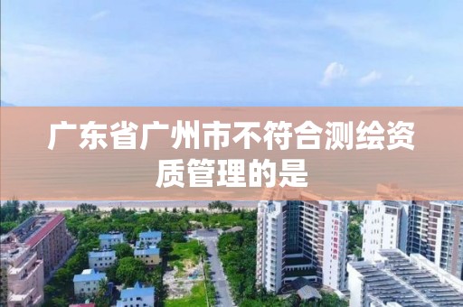 廣東省廣州市不符合測繪資質管理的是