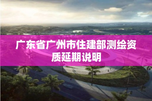 廣東省廣州市住建部測繪資質延期說明