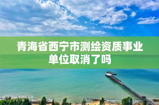 青海省西寧市測繪資質事業單位取消了嗎