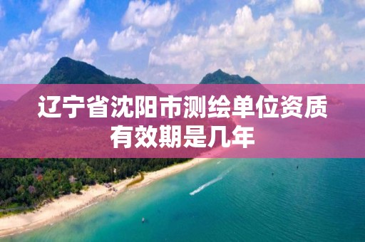 遼寧省沈陽市測繪單位資質有效期是幾年