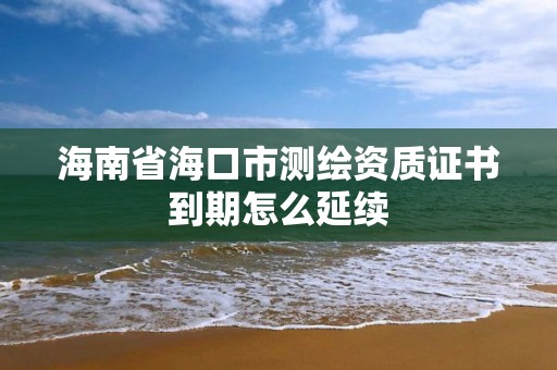 海南省海口市測繪資質證書到期怎么延續