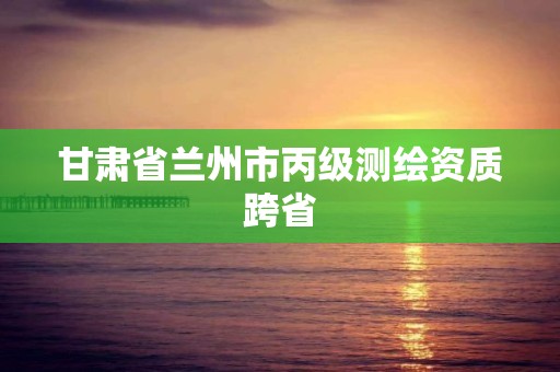 甘肅省蘭州市丙級測繪資質跨省