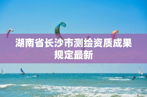 湖南省長沙市測繪資質成果規(guī)定最新