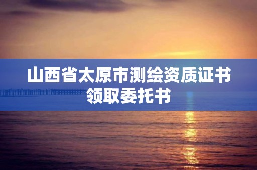 山西省太原市測繪資質證書領取委托書