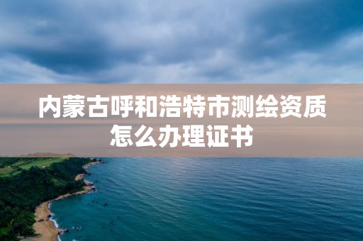 內蒙古呼和浩特市測繪資質怎么辦理證書