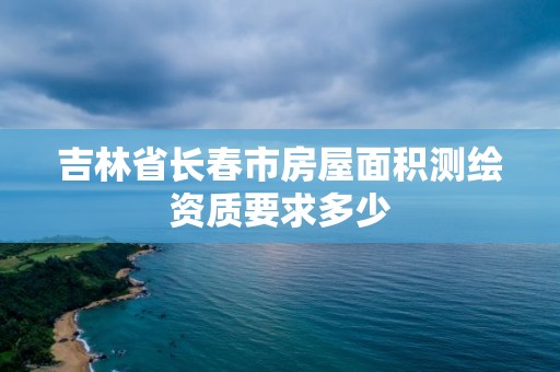 吉林省長春市房屋面積測繪資質(zhì)要求多少