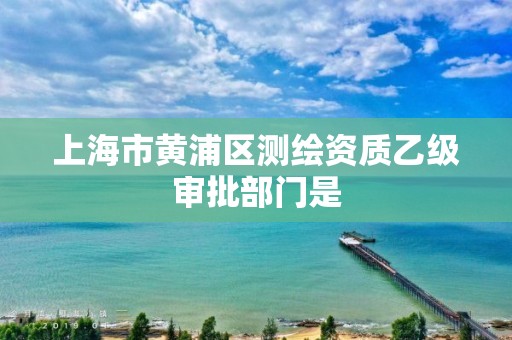 上海市黃浦區(qū)測繪資質(zhì)乙級審批部門是