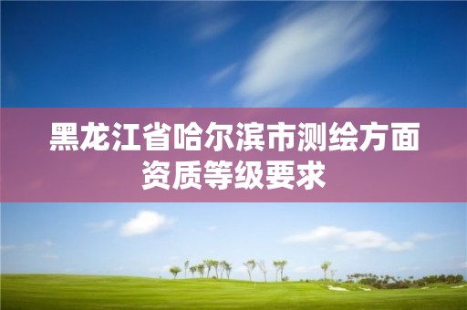 黑龍江省哈爾濱市測(cè)繪方面資質(zhì)等級(jí)要求