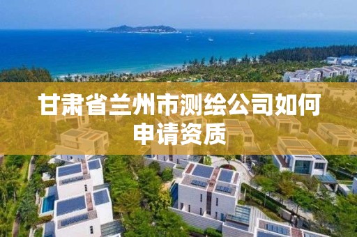 甘肅省蘭州市測繪公司如何申請資質