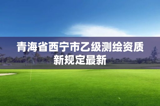 青海省西寧市乙級測繪資質新規定最新