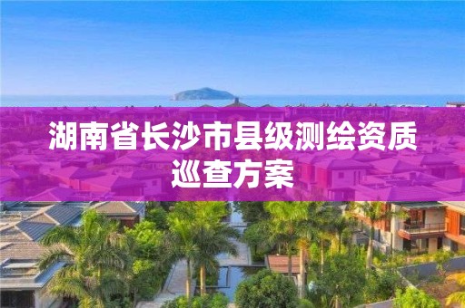 湖南省長沙市縣級測繪資質巡查方案