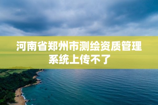 河南省鄭州市測繪資質管理系統(tǒng)上傳不了