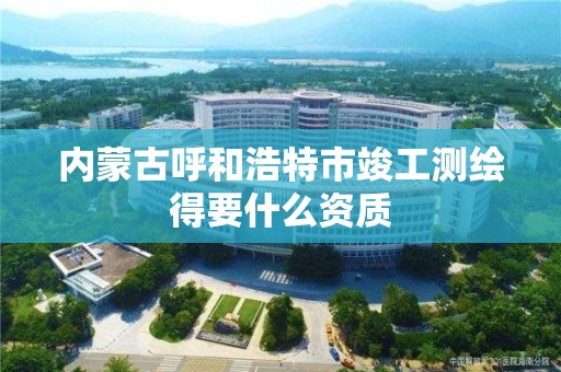 內蒙古呼和浩特市竣工測繪得要什么資質