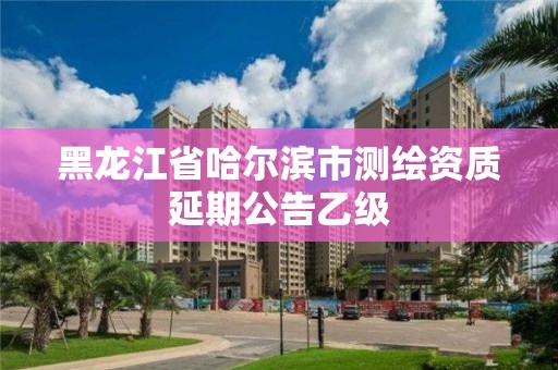 黑龍江省哈爾濱市測繪資質延期公告乙級