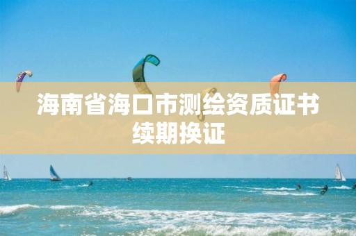 海南省海口市測(cè)繪資質(zhì)證書(shū)續(xù)期換證