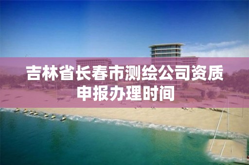 吉林省長春市測繪公司資質申報辦理時間