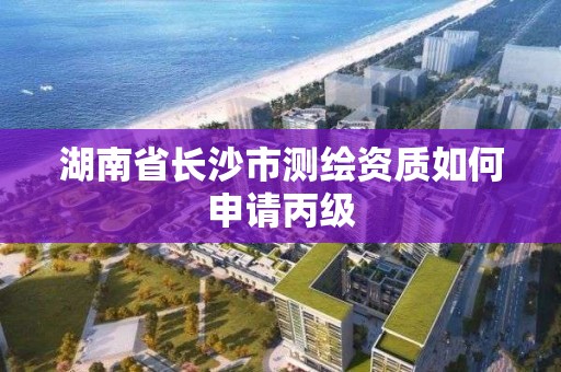 湖南省長沙市測繪資質如何申請丙級