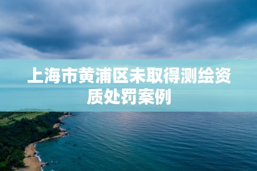 上海市黃浦區(qū)未取得測繪資質(zhì)處罰案例