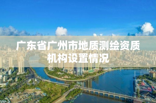 廣東省廣州市地質測繪資質機構設置情況