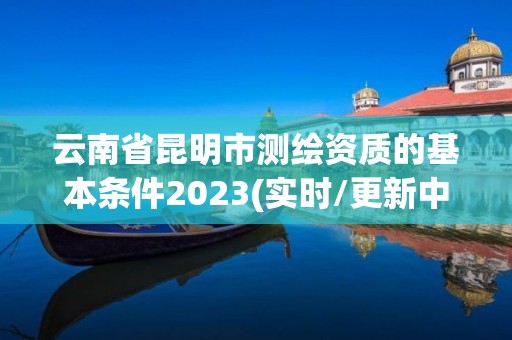 云南省昆明市測(cè)繪資質(zhì)的基本條件2023(實(shí)時(shí)/更新中)