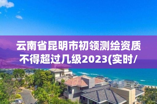 云南省昆明市初領測繪資質不得超過幾級2023(實時/更新中)